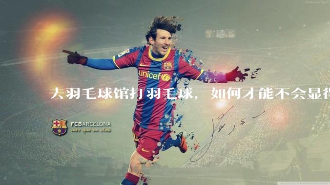 去羽毛球馆打羽毛球，如何才能不会显得太菜 ?