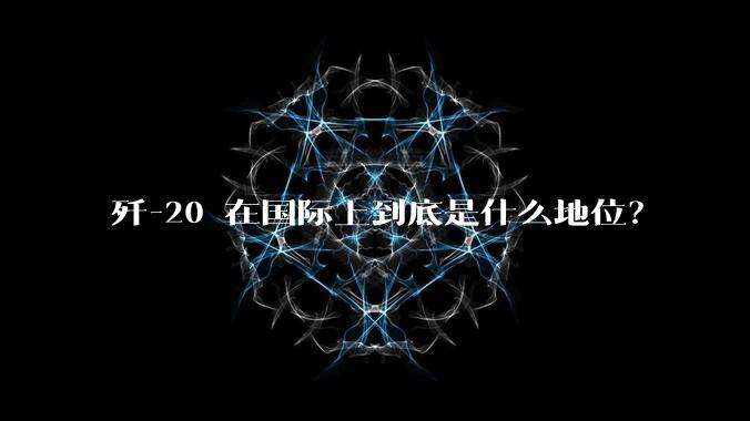 歼-20 在国际上到底是什么地位？